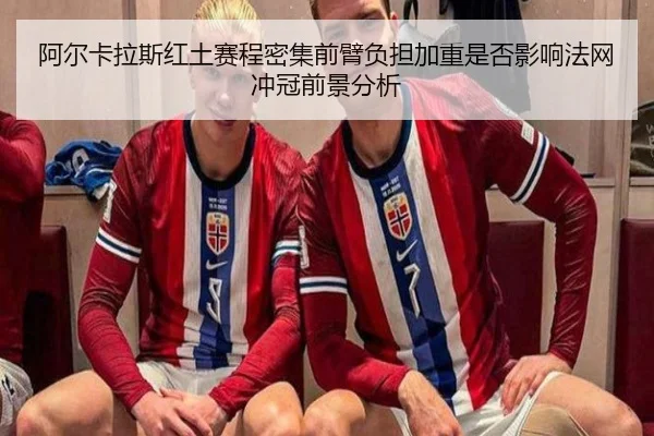 阿尔卡拉斯红土赛程密集前臂负担加重是否影响法网冲冠前景分析